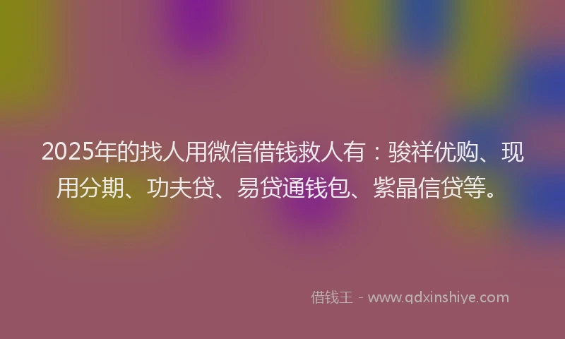 2025年的找人用微信借钱救人有：骏祥优购、现用分期、功夫贷、易贷通钱包、紫晶信贷等。