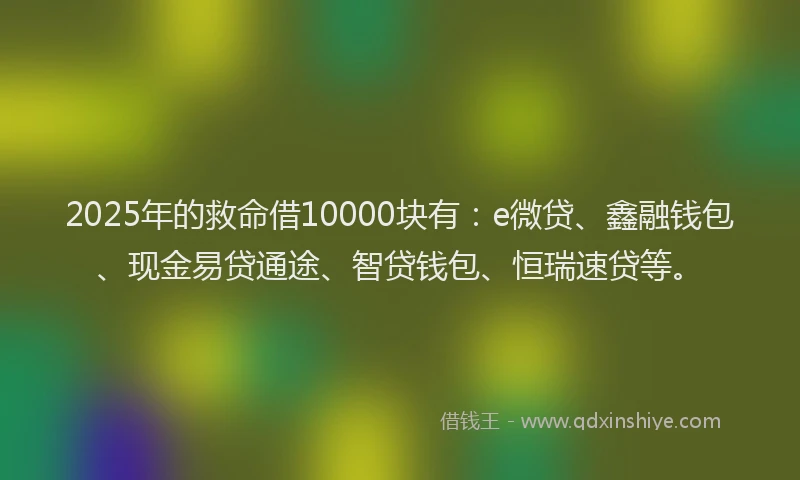 2025年的救命借10000块有：e微贷、鑫融钱包、现金易贷通途、智贷钱包、恒瑞速贷等。