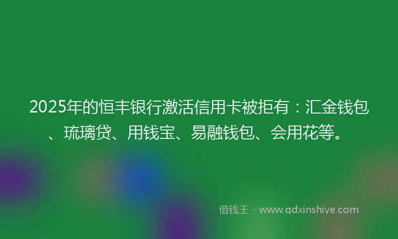2025年的恒丰银行激活信用卡被拒有：汇金钱包、琉璃贷、用钱宝、易融钱包、会用花等。