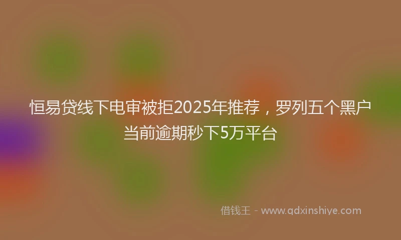 恒易贷线下电审被拒2025年推荐，罗列五个黑户当前逾期秒下5万平台