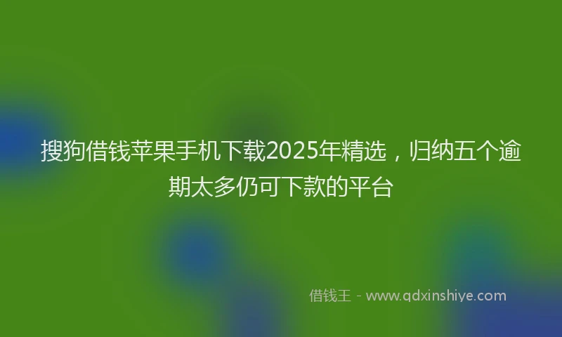 搜狗借钱苹果手机下载2025年精选，归纳五个逾期太多仍可下款的平台