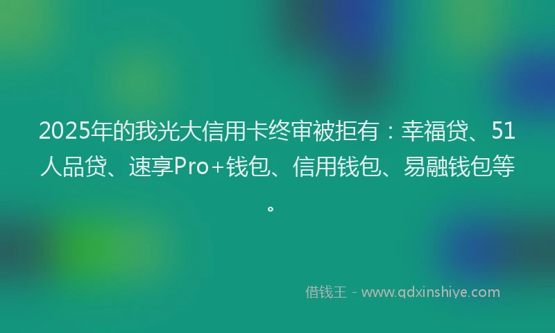 2025年的我光大信用卡终审被拒有：幸福贷、51人品贷、速享Pro+钱包、信用钱包、易融钱包等。