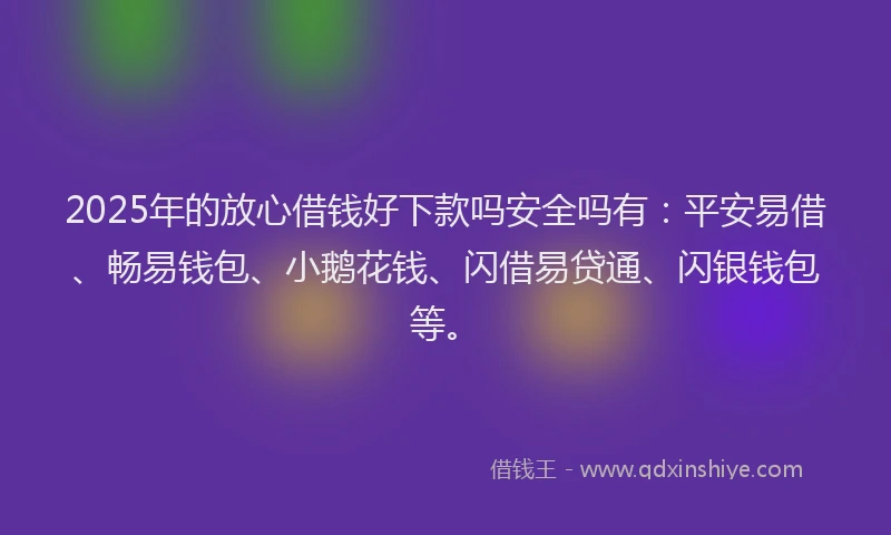 2025年的放心借钱好下款吗安全吗有：平安易借、畅易钱包、小鹅花钱、闪借易贷通、闪银钱包等。