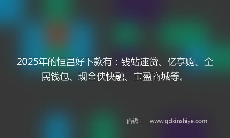2025年的恒昌好下款有：钱站速贷、亿享购、全民钱包、现金侠快融、宝盈商城等。