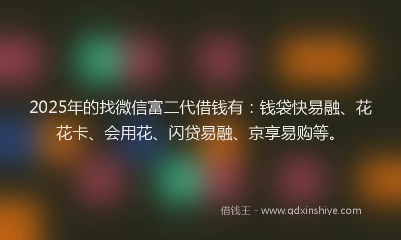 2025年的找微信富二代借钱有：钱袋快易融、花花卡、会用花、闪贷易融、京享易购等。