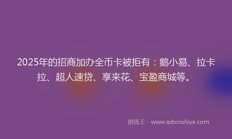 2025年的招商加办全币卡被拒有：鹅小易、拉卡拉、超人速贷、享来花、宝盈商城等。