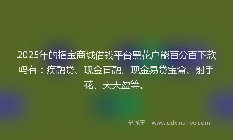 2025年的招宝商城借钱平台黑花户能百分百下款吗有：疾融贷、现金直融、现金易贷宝盒、射手花、天天盈等。