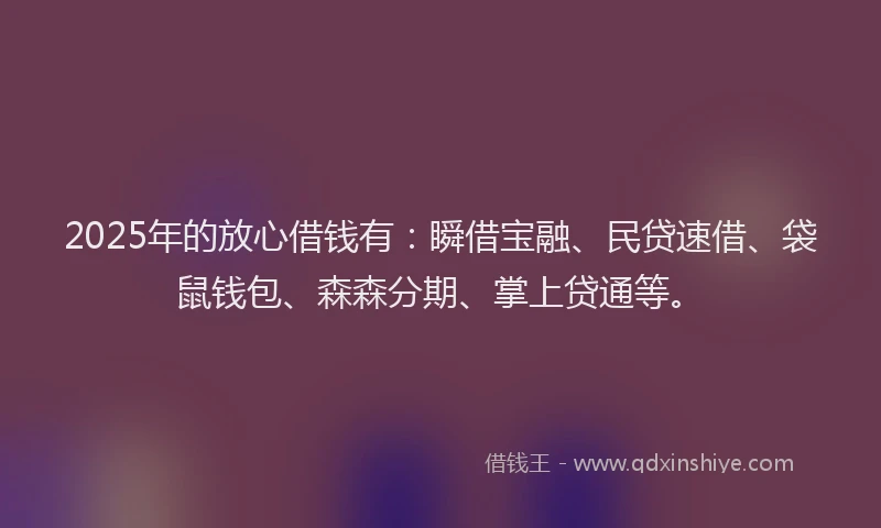 2025年的放心借钱有：瞬借宝融、民贷速借、袋鼠钱包、森森分期、掌上贷通等。