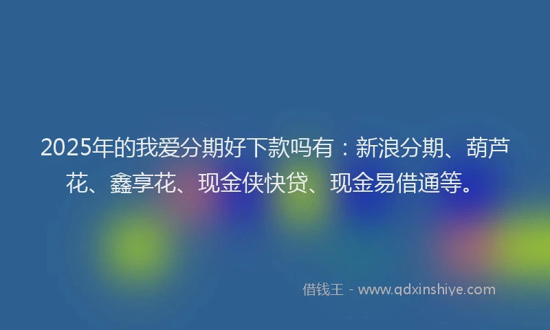 2025年的我爱分期好下款吗有：新浪分期、葫芦花、鑫享花、现金侠快贷、现金易借通等。