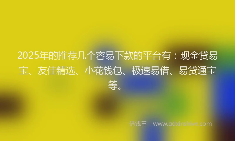 2025年的推荐几个容易下款的平台有：现金贷易宝、友佳精选、小花钱包、极速易借、易贷通宝等。