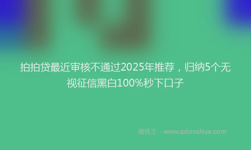 拍拍贷最近审核不通过2025年推荐，归纳5个无视征信黑白100%秒下口子
