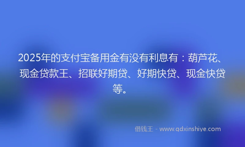 2025年的支付宝备用金有没有利息有：葫芦花、现金贷款王、招联好期贷、好期快贷、现金快贷等。