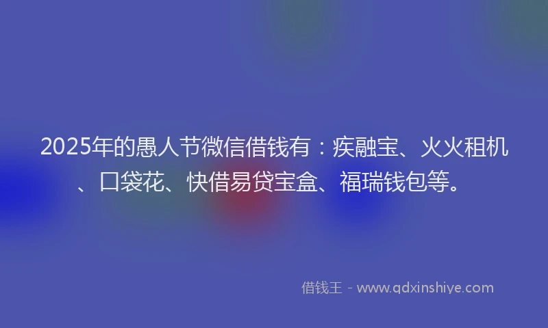 2025年的愚人节微信借钱有：疾融宝、火火租机、口袋花、快借易贷宝盒、福瑞钱包等。