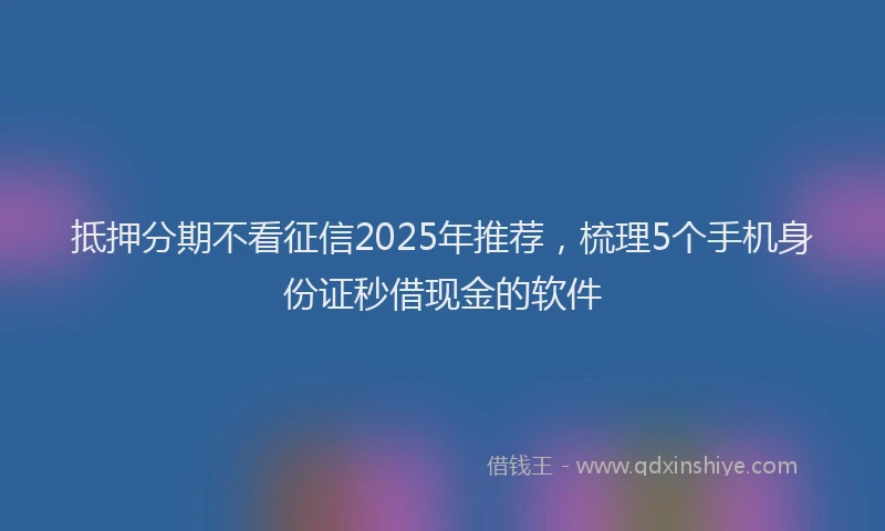 抵押分期不看征信2025年推荐，梳理5个手机身份证秒借现金的软件