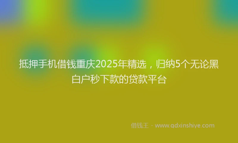 抵押手机借钱重庆2025年精选，归纳5个无论黑白户秒下款的贷款平台