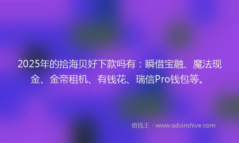 2025年的拾海贝好下款吗有：瞬借宝融、魔法现金、金帝租机、有钱花、瑞信Pro钱包等。