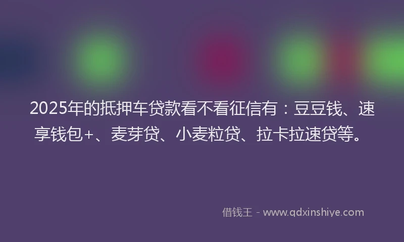2025年的抵押车贷款看不看征信有：豆豆钱、速享钱包+、麦芽贷、小麦粒贷、拉卡拉速贷等。