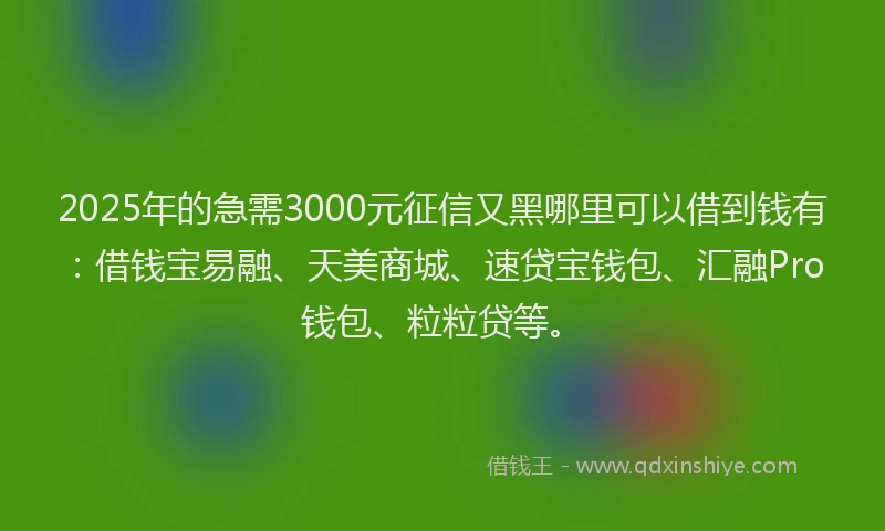 2025年的急需3000元征信又黑哪里可以借到钱有：借钱宝易融、天美商城、速贷宝钱包、汇融Pro钱包、粒粒贷等。