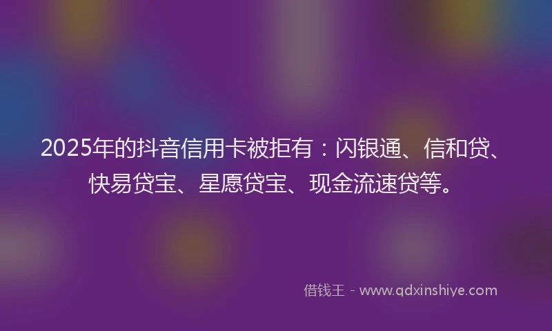 2025年的抖音信用卡被拒有：闪银通、信和贷、快易贷宝、星愿贷宝、现金流速贷等。