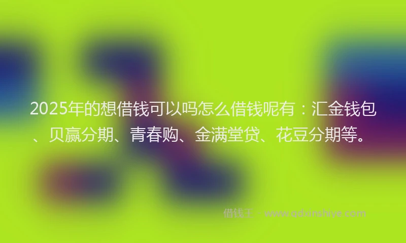2025年的想借钱可以吗怎么借钱呢有：汇金钱包、贝赢分期、青春购、金满堂贷、花豆分期等。