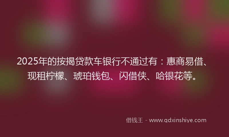 2025年的按揭贷款车银行不通过有：惠商易借、现租柠檬、琥珀钱包、闪借侠、哈银花等。