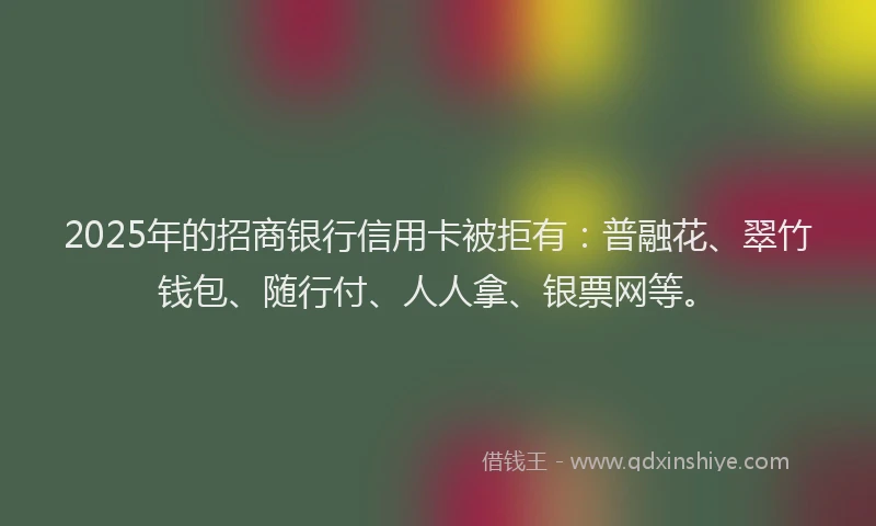 2025年的招商银行信用卡被拒有：普融花、翠竹钱包、随行付、人人拿、银票网等。