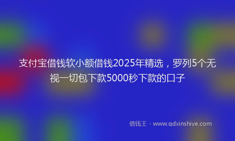 支付宝借钱软小额借钱2025年精选，罗列5个无视一切包下款5000秒下款的口子