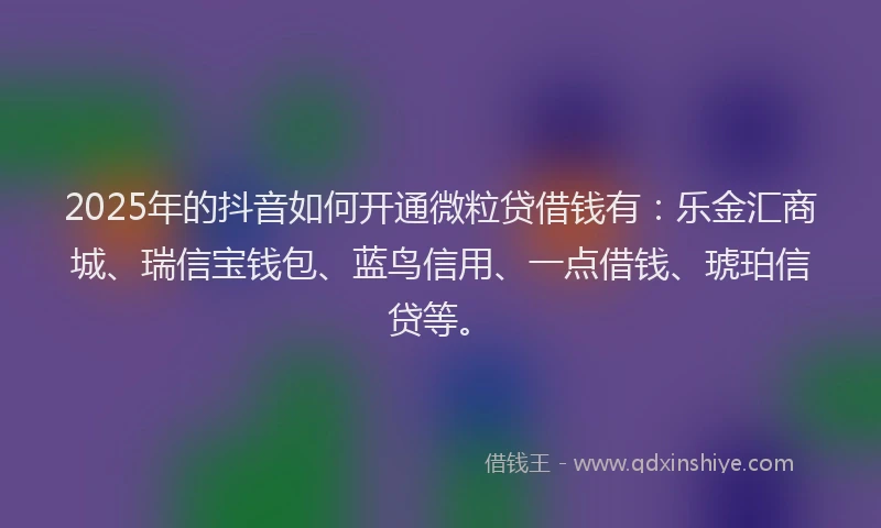 2025年的抖音如何开通微粒贷借钱有：乐金汇商城、瑞信宝钱包、蓝鸟信用、一点借钱、琥珀信贷等。