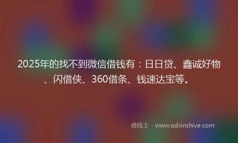 2025年的找不到微信借钱有：日日贷、鑫诚好物、闪借侠、360借条、钱速达宝等。