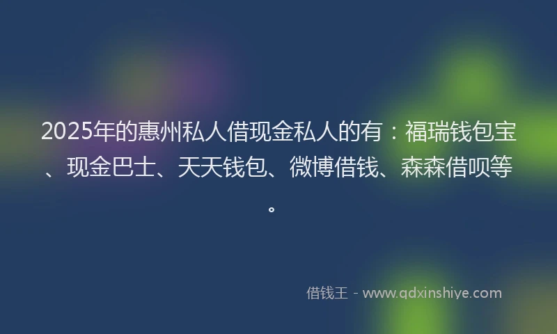 2025年的惠州私人借现金私人的有：福瑞钱包宝、现金巴士、天天钱包、微博借钱、森森借呗等。