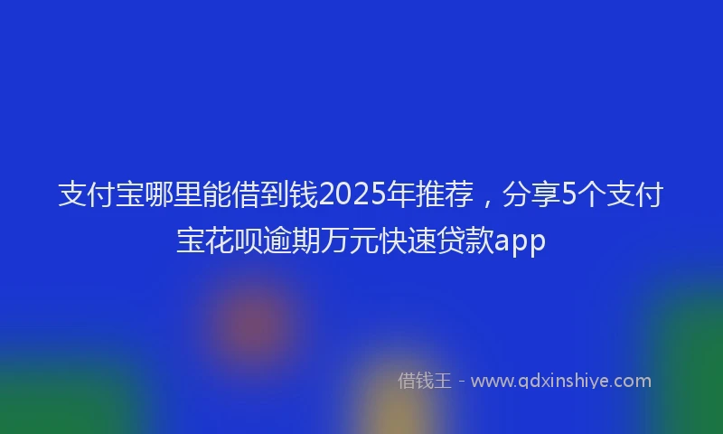 支付宝哪里能借到钱2025年推荐，分享5个支付宝花呗逾期万元快速贷款app