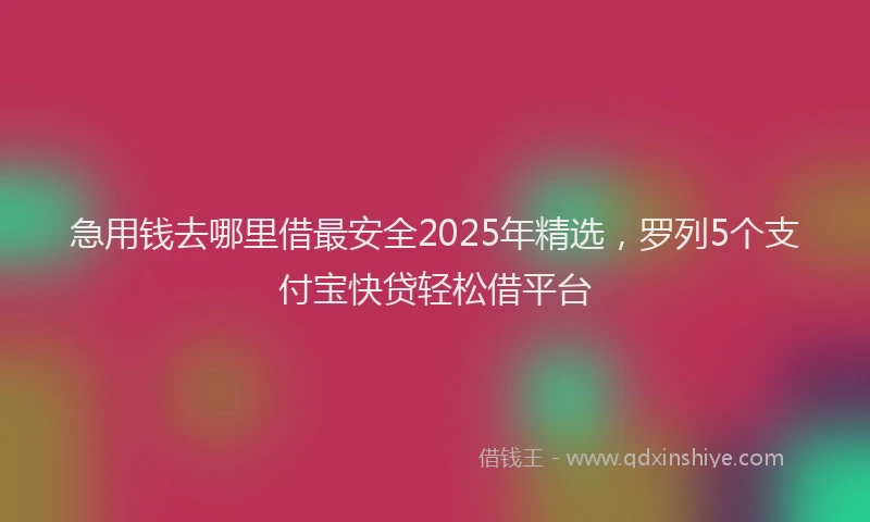 急用钱去哪里借最安全2025年精选，罗列5个支付宝快贷轻松借平台