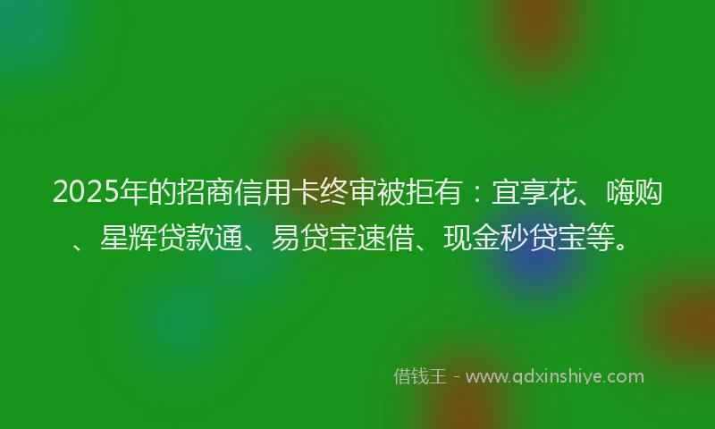2025年的招商信用卡终审被拒有：宜享花、嗨购、星辉贷款通、易贷宝速借、现金秒贷宝等。