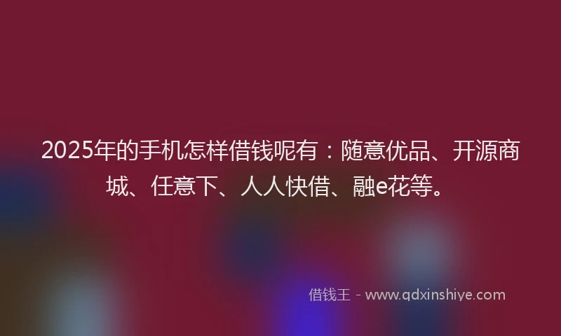 2025年的手机怎样借钱呢有：随意优品、开源商城、任意下、人人快借、融e花等。