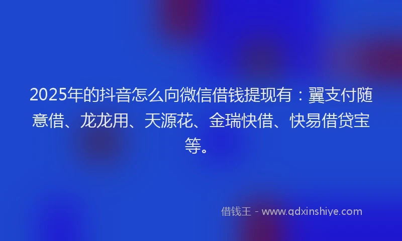 2025年的抖音怎么向微信借钱提现有：翼支付随意借、龙龙用、天源花、金瑞快借、快易借贷宝等。