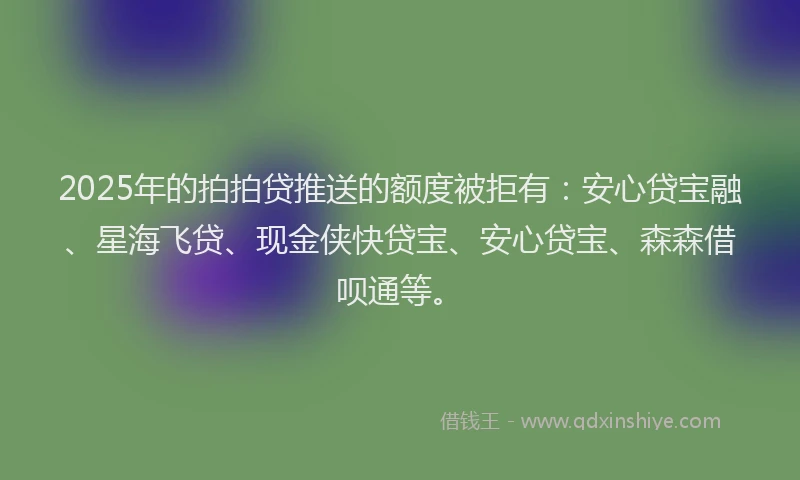 2025年的拍拍贷推送的额度被拒有：安心贷宝融、星海飞贷、现金侠快贷宝、安心贷宝、森森借呗通等。