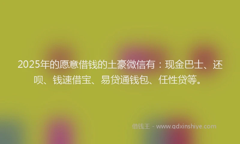 2025年的愿意借钱的土豪微信有：现金巴士、还呗、钱速借宝、易贷通钱包、任性贷等。