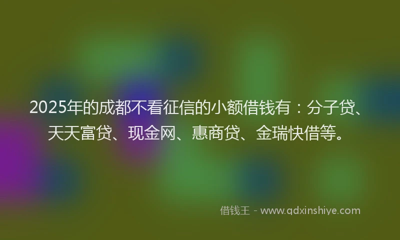2025年的成都不看征信的小额借钱有：分子贷、天天富贷、现金网、惠商贷、金瑞快借等。