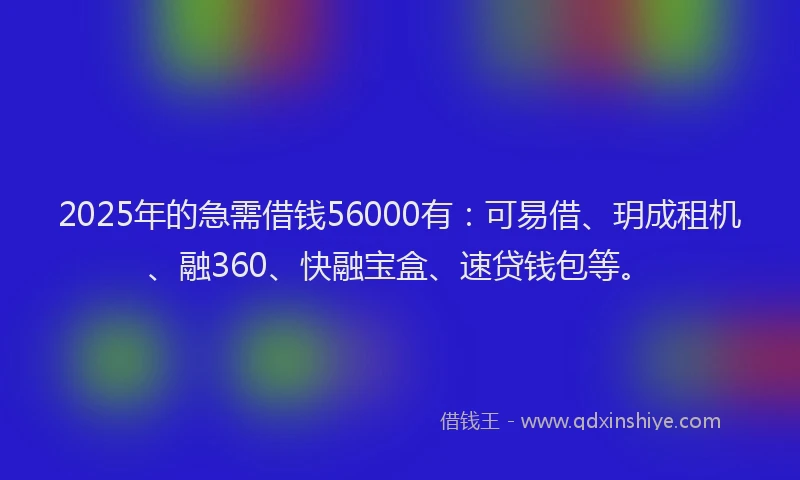 2025年的急需借钱56000有：可易借、玥成租机、融360、快融宝盒、速贷钱包等。