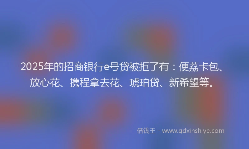 2025年的招商银行e号贷被拒了有：便荔卡包、放心花、携程拿去花、琥珀贷、新希望等。