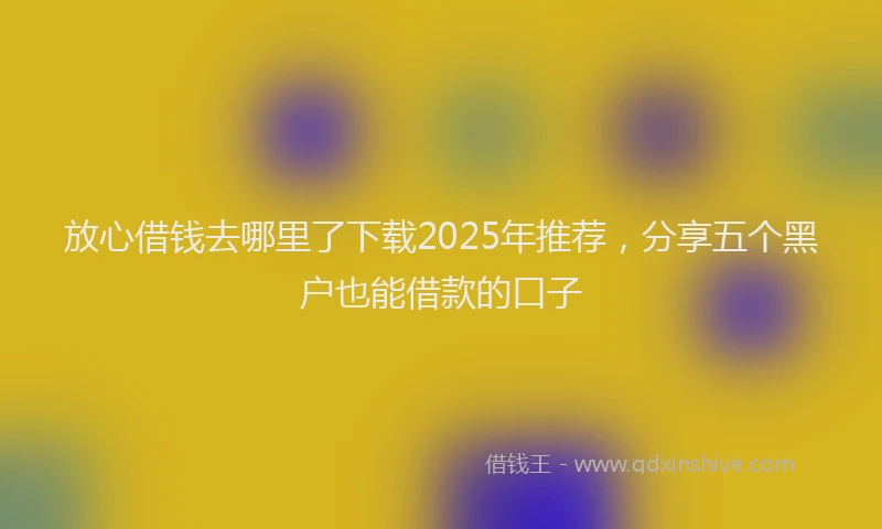 放心借钱去哪里了下载2025年推荐，分享五个黑户也能借款的口子