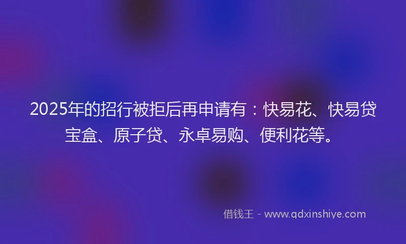 2025年的招行被拒后再申请有：快易花、快易贷宝盒、原子贷、永卓易购、便利花等。