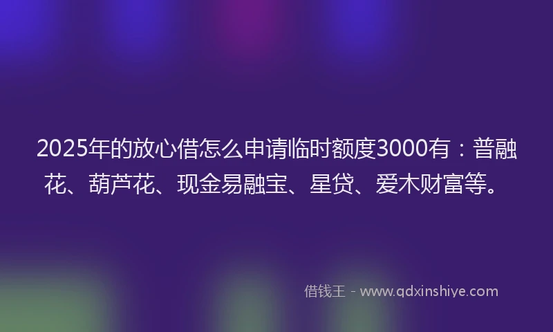 2025年的放心借怎么申请临时额度3000有：普融花、葫芦花、现金易融宝、星贷、爱木财富等。