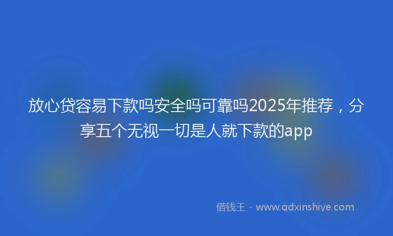 放心贷容易下款吗安全吗可靠吗2025年推荐，分享五个无视一切是人就下款的app