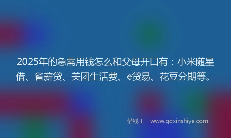 2025年的急需用钱怎么和父母开口有：小米随星借、省薪贷、美团生活费、e贷易、花豆分期等。