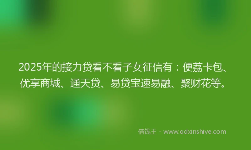 2025年的接力贷看不看子女征信有：便荔卡包、优享商城、通天贷、易贷宝速易融、聚财花等。