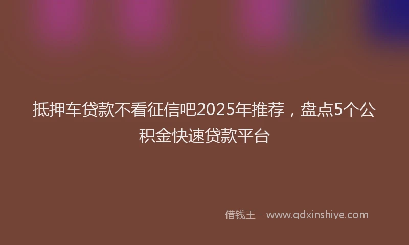 抵押车贷款不看征信吧2025年推荐，盘点5个公积金快速贷款平台