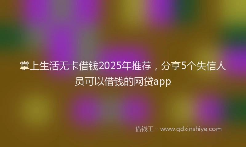 掌上生活无卡借钱2025年推荐，分享5个失信人员可以借钱的网贷app