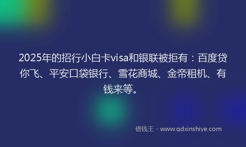 2025年的招行小白卡visa和银联被拒有：百度贷你飞、平安口袋银行、雪花商城、金帝租机、有钱来等。