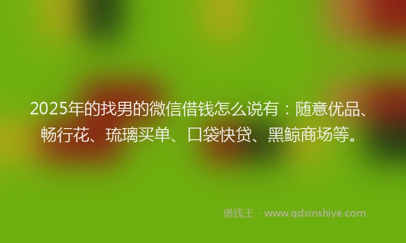 2025年的找男的微信借钱怎么说有：随意优品、畅行花、琉璃买单、口袋快贷、黑鲸商场等。